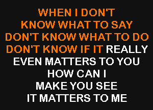 WHEN I DON'T
KNOW WHAT TO SAY
DON'T KNOW WHAT TO DO
DON'T KNOW IF IT REALLY
EVEN MATTERS TO YOU
HOW CAN I
MAKEYOU SEE
IT MATTERS TO ME