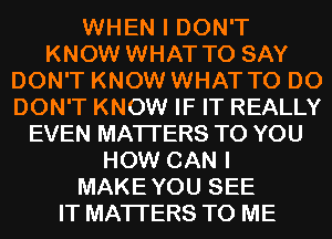 WHEN I DON'T
KNOW WHAT TO SAY
DON'T KNOW WHAT TO DO
DON'T KNOW IF IT REALLY
EVEN MATTERS TO YOU
HOW CAN I
MAKEYOU SEE
IT MATTERS TO ME