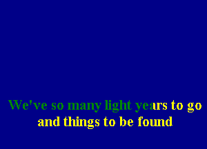 We've so many light years to go
and things to be found