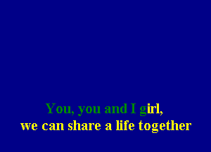 You, you and I girl,
we can share a life together
