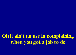 Oh it ain't no use in complainng
when you got a job to do