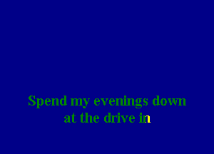 Spend my evenings down
at the drive in