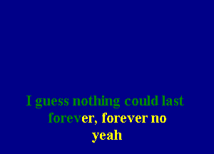 I guess nothing could last
forever, forever no
yeah