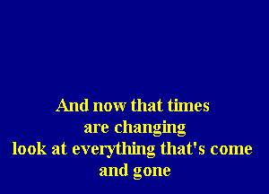 And nonr that times
are changing
' !
look at everythmg that 5 come
and gone