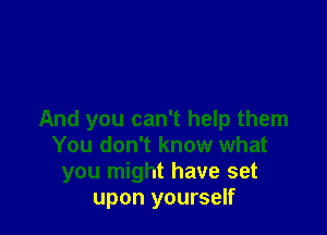 And you can't help them
You don't know what
you might have set
upon yourself