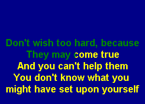 Don't wish too hard, because
They may come true
And you can't help them
You don't know what you
might have set upon yourself