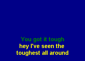 You got it tough
hey I've seen the
toughest all around