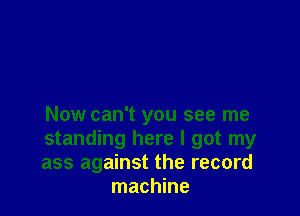 Now can't you see me

standing here I got my

ass against the record
machine