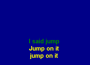 I said jump
Jump on it
jump on it