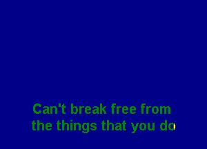 Can't break free from
the things that you do
