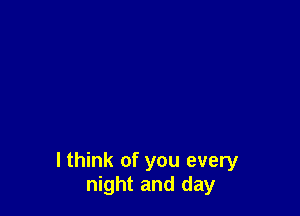 I think of you every
night and day