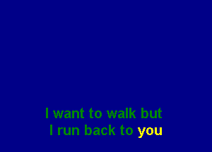 I want to walk but
I run back to you