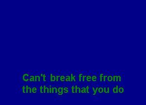 Can't break free from
the things that you do