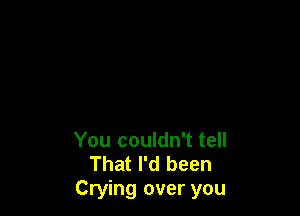 You couldn't tell
That I'd been
Crying over you