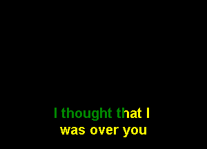 I thought that I
was over you