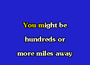 You might be
hundreds or

more miles away