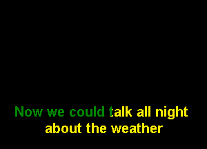 Now we could talk all night
about the weather