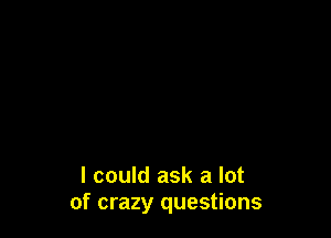 I could ask a lot
of crazy questions