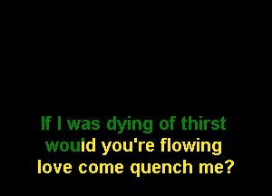 If I was dying of thirst
would you're flowing
love come quench me?