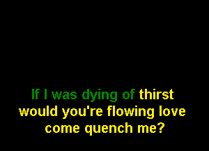 If I was dying of thirst
would you're flowing love
come quench me?