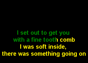 I set out to get you
with a fine tooth comb
l was soft inside,
there was something going on