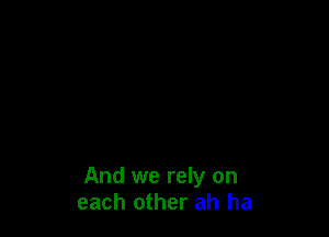 And we rely on
each other ah ha