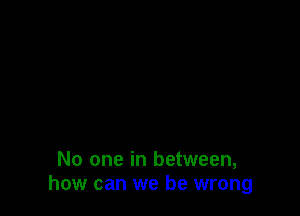 No one in between,
how can we be wrong