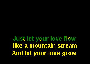 Just tet your love flow
like a mountain stream

And let your love grow