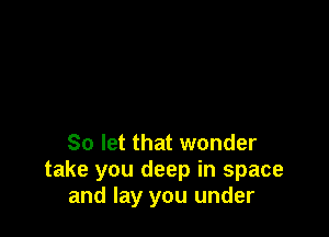 So let that wonder
take you deep in space
and lay you under