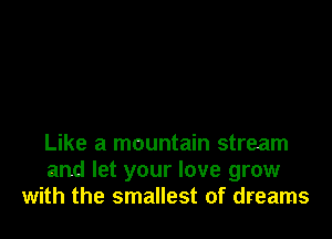 Like a mountain stream
and let your love grow
with the smallest of dreams