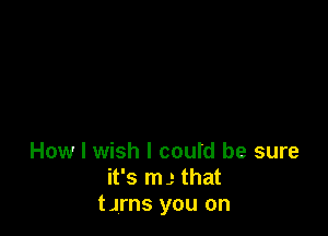 How I wish I could be sure
it's m,- that
tJrns you on