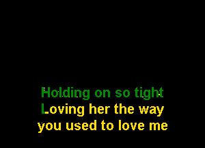 Holding on so tight
Loving her the way
you used to love me