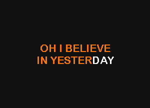 OH I BELIEVE

IN YESTERDAY