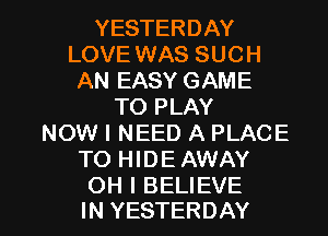 YESTERDAY
LOVE WAS SUCH
AN EASY GAME
TO PLAY
NOW I NEED A PLACE
TO HIDE AWAY

OH I BELIEVE
IN YESTERDAY l