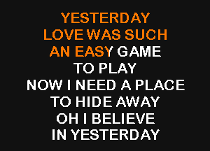 YESTERDAY
LOVE WAS SUCH
AN EASY GAME
TO PLAY
NOW I NEED A PLACE
TO HIDE AWAY

OH I BELIEVE
IN YESTERDAY l