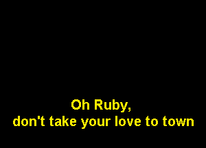 Oh Ruby,
don't take your love to town