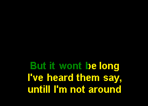 But it wont be long
I've heard them say,
untill I'm not around