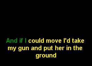 And if I could move I'd take
my gun and put her in the
ground