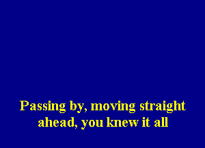 Passing by, moving straight
ahead, you knew it all