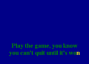 Play the game, you know
you can't quit until it's won