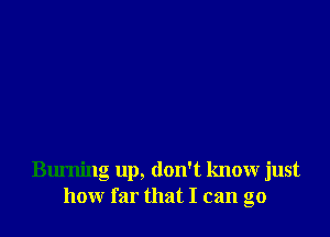 Burning up, don't know just
how far that I can go