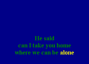 He said
can I take you home
where we can be alone