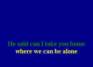 He said can I take you home
where we can be alone
