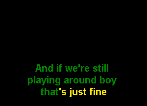 And if we're still
playing around boy
that's just fine