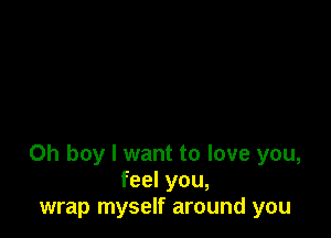 Oh boy I want to love you,
feel you,
wrap myself around you