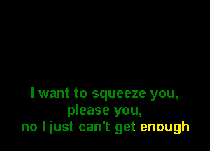 I want to squeeze you,
please you,
no I just can't get enough