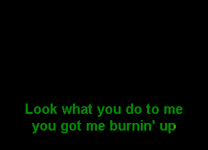 Look what you do to me
you got me burnin' up