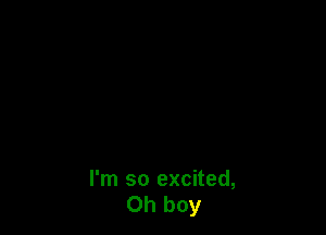 I'm so excited,
Oh boy