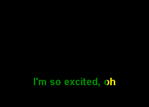 I'm so excited, oh