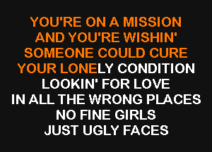 YOU'RE ON A MISSION
AND YOU'RE WISHIN'
SOMEONE COULD CURE
YOUR LONELY CONDITION
LOOKIN' FOR LOVE
IN ALL THE WRONG PLACES
N0 FINE GIRLS
JUST UGLY FACES